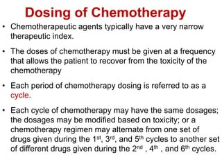 Dosing of Chemotherapy
• Chemotherapeutic agents typically have a very narrow
therapeutic index.
• The doses of chemotherapy must be given at a frequency
that allows the patient to recover from the toxicity of the
chemotherapy
• Each period of chemotherapy dosing is referred to as a
cycle.
• Each cycle of chemotherapy may have the same dosages;
the dosages may be modified based on toxicity; or a
chemotherapy regimen may alternate from one set of
drugs given during the 1st, 3rd, and 5th cycles to another set
of different drugs given during the 2nd , 4th , and 6th cycles.
 