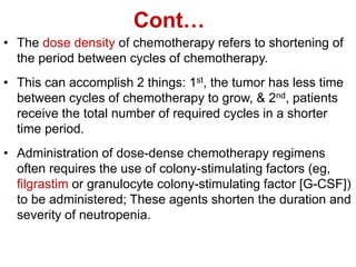 Cont…
• The dose density of chemotherapy refers to shortening of
the period between cycles of chemotherapy.
• This can accomplish 2 things: 1st, the tumor has less time
between cycles of chemotherapy to grow, & 2nd, patients
receive the total number of required cycles in a shorter
time period.
• Administration of dose-dense chemotherapy regimens
often requires the use of colony-stimulating factors (eg,
filgrastim or granulocyte colony-stimulating factor [G-CSF])
to be administered; These agents shorten the duration and
severity of neutropenia.
 