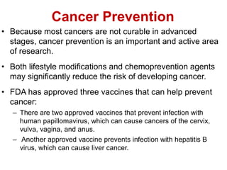 Cancer Prevention
• Because most cancers are not curable in advanced
stages, cancer prevention is an important and active area
of research.
• Both lifestyle modifications and chemoprevention agents
may significantly reduce the risk of developing cancer.
• FDA has approved three vaccines that can help prevent
cancer:
– There are two approved vaccines that prevent infection with
human papillomavirus, which can cause cancers of the cervix,
vulva, vagina, and anus.
– Another approved vaccine prevents infection with hepatitis B
virus, which can cause liver cancer.
 