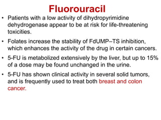 Fluorouracil
• Patients with a low activity of dihydropyrimidine
dehydrogenase appear to be at risk for life-threatening
toxicities.
• Folates increase the stability of FdUMP–TS inhibition,
which enhances the activity of the drug in certain cancers.
• 5-FU is metabolized extensively by the liver, but up to 15%
of a dose may be found unchanged in the urine.
• 5-FU has shown clinical activity in several solid tumors,
and is frequently used to treat both breast and colon
cancer.
 
