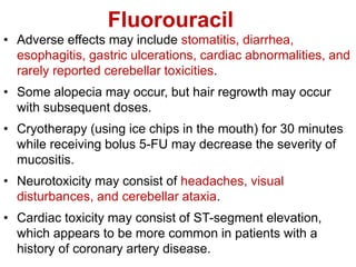 Fluorouracil
• Adverse effects may include stomatitis, diarrhea,
esophagitis, gastric ulcerations, cardiac abnormalities, and
rarely reported cerebellar toxicities.
• Some alopecia may occur, but hair regrowth may occur
with subsequent doses.
• Cryotherapy (using ice chips in the mouth) for 30 minutes
while receiving bolus 5-FU may decrease the severity of
mucositis.
• Neurotoxicity may consist of headaches, visual
disturbances, and cerebellar ataxia.
• Cardiac toxicity may consist of ST-segment elevation,
which appears to be more common in patients with a
history of coronary artery disease.
 