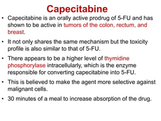 Capecitabine
• Capecitabine is an orally active prodrug of 5-FU and has
shown to be active in tumors of the colon, rectum, and
breast.
• It not only shares the same mechanism but the toxicity
profile is also similar to that of 5-FU.
• There appears to be a higher level of thymidine
phosphorylase intracellularly, which is the enzyme
responsible for converting capecitabine into 5-FU.
• This is believed to make the agent more selective against
malignant cells.
• 30 minutes of a meal to increase absorption of the drug.
 