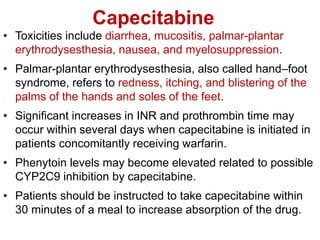 Capecitabine
• Toxicities include diarrhea, mucositis, palmar-plantar
erythrodysesthesia, nausea, and myelosuppression.
• Palmar-plantar erythrodysesthesia, also called hand–foot
syndrome, refers to redness, itching, and blistering of the
palms of the hands and soles of the feet.
• Significant increases in INR and prothrombin time may
occur within several days when capecitabine is initiated in
patients concomitantly receiving warfarin.
• Phenytoin levels may become elevated related to possible
CYP2C9 inhibition by capecitabine.
• Patients should be instructed to take capecitabine within
30 minutes of a meal to increase absorption of the drug.
 