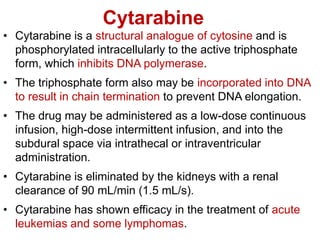 Cytarabine
• Cytarabine is a structural analogue of cytosine and is
phosphorylated intracellularly to the active triphosphate
form, which inhibits DNA polymerase.
• The triphosphate form also may be incorporated into DNA
to result in chain termination to prevent DNA elongation.
• The drug may be administered as a low-dose continuous
infusion, high-dose intermittent infusion, and into the
subdural space via intrathecal or intraventricular
administration.
• Cytarabine is eliminated by the kidneys with a renal
clearance of 90 mL/min (1.5 mL/s).
• Cytarabine has shown efficacy in the treatment of acute
leukemias and some lymphomas.
 