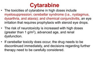Cytarabine
• The toxicities of cytarabine in high doses include
myelosuppression; cerebellar syndrome (i.e., nystagmus,
dysarthria, and ataxia); and chemical conjunctivitis, an eye
irritation that requires prophylaxis with steroid eye drops.
• The risk of neurotoxicity is increased with high doses
(greater than 1 g/m2), advanced age, and renal
dysfunction.
• If cerebellar toxicity does occur, the drug needs to be
discontinued immediately, and decisions regarding further
therapy need to be carefully considered.
 