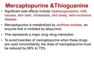 Mercaptopurine &Thioguanine
• Significant side effects include myelosuppression, mild
nausea, skin rash, cholestasis, and rarely, veno-occlusive
disease.
• Mercaptopurine is metabolized by xanthine oxidase, an
enzyme that is inhibited by allopurinol.
• This represents a major drug–drug interaction.
• To avoid toxicities of mercaptopurine when these drugs
are used concomitantly, the dose of mercaptopurine must
be reduced by 66% to 75%.
 