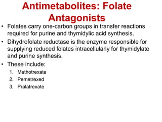 Antimetabolites: Folate
Antagonists
• Folates carry one-carbon groups in transfer reactions
required for purine and thymidylic acid synthesis.
• Dihydrofolate reductase is the enzyme responsible for
supplying reduced folates intracellularly for thymidylate
and purine synthesis.
• These include:
1. Methotrexate
2. Pemetrexed
3. Pralatrexate
 