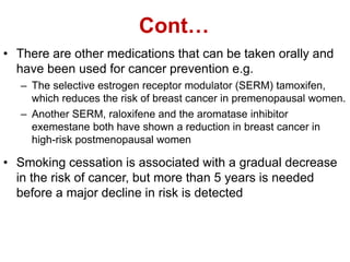 Cont…
• There are other medications that can be taken orally and
have been used for cancer prevention e.g.
– The selective estrogen receptor modulator (SERM) tamoxifen,
which reduces the risk of breast cancer in premenopausal women.
– Another SERM, raloxifene and the aromatase inhibitor
exemestane both have shown a reduction in breast cancer in
high-risk postmenopausal women
• Smoking cessation is associated with a gradual decrease
in the risk of cancer, but more than 5 years is needed
before a major decline in risk is detected
 
