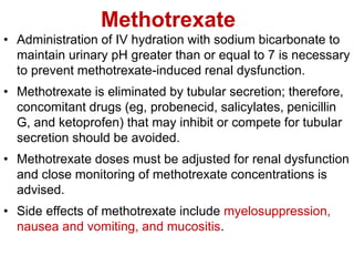Methotrexate
• Administration of IV hydration with sodium bicarbonate to
maintain urinary pH greater than or equal to 7 is necessary
to prevent methotrexate-induced renal dysfunction.
• Methotrexate is eliminated by tubular secretion; therefore,
concomitant drugs (eg, probenecid, salicylates, penicillin
G, and ketoprofen) that may inhibit or compete for tubular
secretion should be avoided.
• Methotrexate doses must be adjusted for renal dysfunction
and close monitoring of methotrexate concentrations is
advised.
• Side effects of methotrexate include myelosuppression,
nausea and vomiting, and mucositis.
 