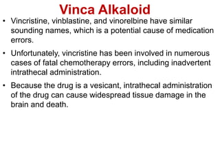 Vinca Alkaloid
• Vincristine, vinblastine, and vinorelbine have similar
sounding names, which is a potential cause of medication
errors.
• Unfortunately, vincristine has been involved in numerous
cases of fatal chemotherapy errors, including inadvertent
intrathecal administration.
• Because the drug is a vesicant, intrathecal administration
of the drug can cause widespread tissue damage in the
brain and death.
 