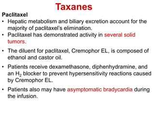 Taxanes
Paclitaxel
• Hepatic metabolism and biliary excretion account for the
majority of paclitaxel’s elimination.
• Paclitaxel has demonstrated activity in several solid
tumors.
• The diluent for paclitaxel, Cremophor EL, is composed of
ethanol and castor oil.
• Patients receive dexamethasone, diphenhydramine, and
an H2 blocker to prevent hypersensitivity reactions caused
by Cremophor EL.
• Patients also may have asymptomatic bradycardia during
the infusion.
 