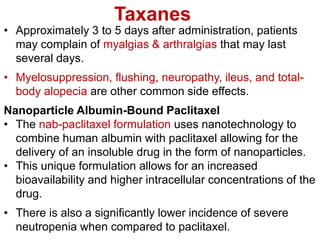 Taxanes
• Approximately 3 to 5 days after administration, patients
may complain of myalgias & arthralgias that may last
several days.
• Myelosuppression, flushing, neuropathy, ileus, and total-
body alopecia are other common side effects.
Nanoparticle Albumin-Bound Paclitaxel
• The nab-paclitaxel formulation uses nanotechnology to
combine human albumin with paclitaxel allowing for the
delivery of an insoluble drug in the form of nanoparticles.
• This unique formulation allows for an increased
bioavailability and higher intracellular concentrations of the
drug.
• There is also a significantly lower incidence of severe
neutropenia when compared to paclitaxel.
 
