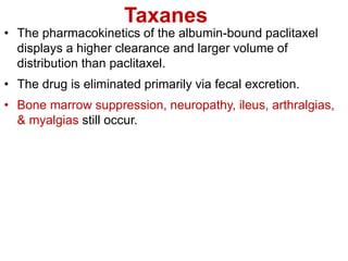 Taxanes
• The pharmacokinetics of the albumin-bound paclitaxel
displays a higher clearance and larger volume of
distribution than paclitaxel.
• The drug is eliminated primarily via fecal excretion.
• Bone marrow suppression, neuropathy, ileus, arthralgias,
& myalgias still occur.
 