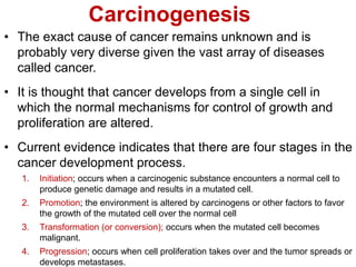 Carcinogenesis
• The exact cause of cancer remains unknown and is
probably very diverse given the vast array of diseases
called cancer.
• It is thought that cancer develops from a single cell in
which the normal mechanisms for control of growth and
proliferation are altered.
• Current evidence indicates that there are four stages in the
cancer development process.
1. Initiation; occurs when a carcinogenic substance encounters a normal cell to
produce genetic damage and results in a mutated cell.
2. Promotion; the environment is altered by carcinogens or other factors to favor
the growth of the mutated cell over the normal cell
3. Transformation (or conversion); occurs when the mutated cell becomes
malignant.
4. Progression; occurs when cell proliferation takes over and the tumor spreads or
develops metastases.
 