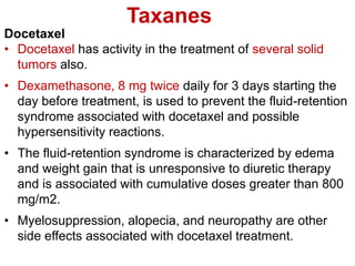 Taxanes
Docetaxel
• Docetaxel has activity in the treatment of several solid
tumors also.
• Dexamethasone, 8 mg twice daily for 3 days starting the
day before treatment, is used to prevent the fluid-retention
syndrome associated with docetaxel and possible
hypersensitivity reactions.
• The fluid-retention syndrome is characterized by edema
and weight gain that is unresponsive to diuretic therapy
and is associated with cumulative doses greater than 800
mg/m2.
• Myelosuppression, alopecia, and neuropathy are other
side effects associated with docetaxel treatment.
 