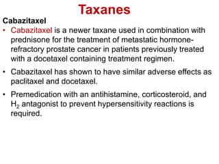 Taxanes
Cabazitaxel
• Cabazitaxel is a newer taxane used in combination with
prednisone for the treatment of metastatic hormone-
refractory prostate cancer in patients previously treated
with a docetaxel containing treatment regimen.
• Cabazitaxel has shown to have similar adverse effects as
paclitaxel and docetaxel.
• Premedication with an antihistamine, corticosteroid, and
H2 antagonist to prevent hypersensitivity reactions is
required.
 