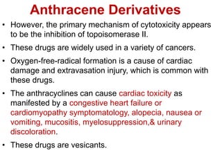 Anthracene Derivatives
• However, the primary mechanism of cytotoxicity appears
to be the inhibition of topoisomerase II.
• These drugs are widely used in a variety of cancers.
• Oxygen-free-radical formation is a cause of cardiac
damage and extravasation injury, which is common with
these drugs.
• The anthracyclines can cause cardiac toxicity as
manifested by a congestive heart failure or
cardiomyopathy symptomatology, alopecia, nausea or
vomiting, mucositis, myelosuppression,& urinary
discoloration.
• These drugs are vesicants.
 