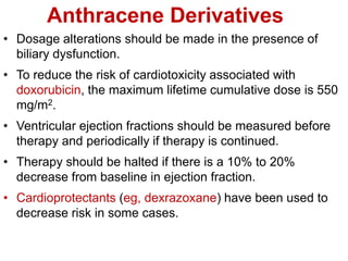 Anthracene Derivatives
• Dosage alterations should be made in the presence of
biliary dysfunction.
• To reduce the risk of cardiotoxicity associated with
doxorubicin, the maximum lifetime cumulative dose is 550
mg/m2.
• Ventricular ejection fractions should be measured before
therapy and periodically if therapy is continued.
• Therapy should be halted if there is a 10% to 20%
decrease from baseline in ejection fraction.
• Cardioprotectants (eg, dexrazoxane) have been used to
decrease risk in some cases.
 