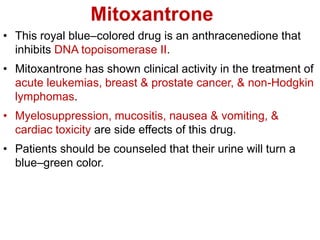 Mitoxantrone
• This royal blue–colored drug is an anthracenedione that
inhibits DNA topoisomerase II.
• Mitoxantrone has shown clinical activity in the treatment of
acute leukemias, breast & prostate cancer, & non-Hodgkin
lymphomas.
• Myelosuppression, mucositis, nausea & vomiting, &
cardiac toxicity are side effects of this drug.
• Patients should be counseled that their urine will turn a
blue–green color.
 