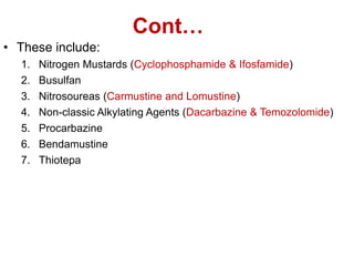 Cont…
• These include:
1. Nitrogen Mustards (Cyclophosphamide & Ifosfamide)
2. Busulfan
3. Nitrosoureas (Carmustine and Lomustine)
4. Non-classic Alkylating Agents (Dacarbazine & Temozolomide)
5. Procarbazine
6. Bendamustine
7. Thiotepa
 