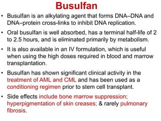 Busulfan
• Busulfan is an alkylating agent that forms DNA–DNA and
DNA–protein cross-links to inhibit DNA replication.
• Oral busulfan is well absorbed, has a terminal half-life of 2
to 2.5 hours, and is eliminated primarily by metabolism.
• It is also available in an IV formulation, which is useful
when using the high doses required in blood and marrow
transplantation.
• Busulfan has shown significant clinical activity in the
treatment of AML and CML and has been used as a
conditioning regimen prior to stem cell transplant.
• Side effects include bone marrow suppression;
hyperpigmentation of skin creases; & rarely pulmonary
fibrosis.
 