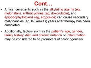 Cont…
• Anticancer agents such as the alkylating agents (eg,
melphalan), anthracyclines (eg, doxorubicin), and
epipodophyllotoxins (eg, etoposide) can cause secondary
malignancies (eg, leukemias) years after therapy has been
completed.
• Additionally, factors such as the patient’s age, gender,
family history, diet, and chronic irritation or inflammation
may be considered to be promoters of carcinogenesis.
 