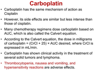 Carboplatin
• Carboplatin has the same mechanism of action as
Cisplatin
• However, its side effects are similar but less intense than
those of cisplatin.
• Many chemotherapy regimens dose carboplatin based on
AUC, which is also called the Calvert equation.
• According to the Calvert equation, the dose in milligrams
of carboplatin = (CrCl + 25) × AUC desired, where CrCl is
expressed in mL/min.
• Carboplatin has shown clinical activity in the treatment of
several solid tumors and lymphoma.
• Thrombocytopenia, nausea and vomiting, and
hypersensitivity reactions are adverse effects.
 