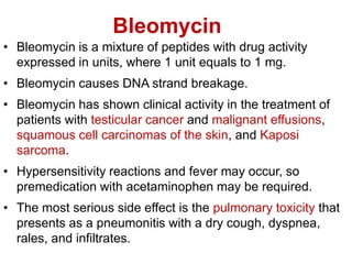Bleomycin
• Bleomycin is a mixture of peptides with drug activity
expressed in units, where 1 unit equals to 1 mg.
• Bleomycin causes DNA strand breakage.
• Bleomycin has shown clinical activity in the treatment of
patients with testicular cancer and malignant effusions,
squamous cell carcinomas of the skin, and Kaposi
sarcoma.
• Hypersensitivity reactions and fever may occur, so
premedication with acetaminophen may be required.
• The most serious side effect is the pulmonary toxicity that
presents as a pneumonitis with a dry cough, dyspnea,
rales, and infiltrates.
 