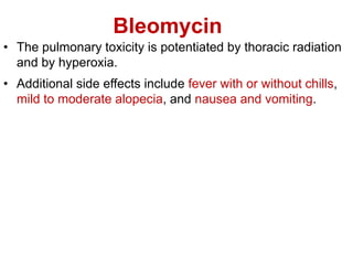 Bleomycin
• The pulmonary toxicity is potentiated by thoracic radiation
and by hyperoxia.
• Additional side effects include fever with or without chills,
mild to moderate alopecia, and nausea and vomiting.
 