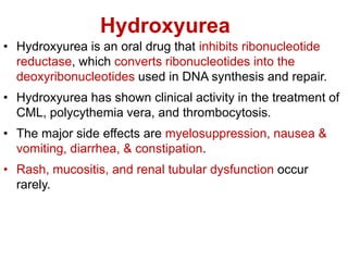Hydroxyurea
• Hydroxyurea is an oral drug that inhibits ribonucleotide
reductase, which converts ribonucleotides into the
deoxyribonucleotides used in DNA synthesis and repair.
• Hydroxyurea has shown clinical activity in the treatment of
CML, polycythemia vera, and thrombocytosis.
• The major side effects are myelosuppression, nausea &
vomiting, diarrhea, & constipation.
• Rash, mucositis, and renal tubular dysfunction occur
rarely.
 