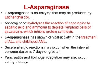 L-Asparaginase
• L-Asparaginase is an enzyme that may be produced by
Escherichia coli.
• Asparaginase hydrolyzes the reaction of asparagine to
aspartic acid and ammonia to deplete lymphoid cells of
asparagine, which inhibits protein synthesis.
• L-Asparaginase has shown clinical activity in the treatment
of ALL and childhood AML.
• Severe allergic reactions may occur when the interval
between doses is 7 days or greater
• Pancreatitis and fibrinogen depletion may also occur
during therapy.
 