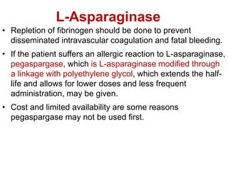 L-Asparaginase
• Repletion of fibrinogen should be done to prevent
disseminated intravascular coagulation and fatal bleeding.
• If the patient suffers an allergic reaction to L-asparaginase,
pegaspargase, which is L-asparaginase modified through
a linkage with polyethylene glycol, which extends the half-
life and allows for lower doses and less frequent
administration, may be given.
• Cost and limited availability are some reasons
pegaspargase may not be used first.
 