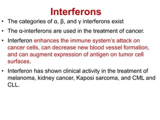 Interferons
• The categories of α, β, and γ interferons exist
• The α-interferons are used in the treatment of cancer.
• Interferon enhances the immune system’s attack on
cancer cells, can decrease new blood vessel formation,
and can augment expression of antigen on tumor cell
surfaces.
• Interferon has shown clinical activity in the treatment of
melanoma, kidney cancer, Kaposi sarcoma, and CML and
CLL.
 