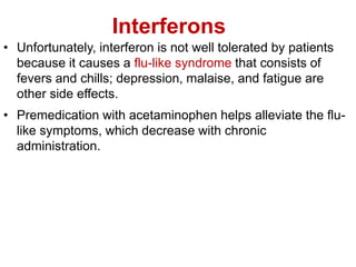 Interferons
• Unfortunately, interferon is not well tolerated by patients
because it causes a flu-like syndrome that consists of
fevers and chills; depression, malaise, and fatigue are
other side effects.
• Premedication with acetaminophen helps alleviate the flu-
like symptoms, which decrease with chronic
administration.
 