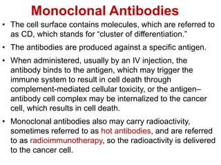 Monoclonal Antibodies
• The cell surface contains molecules, which are referred to
as CD, which stands for “cluster of differentiation.”
• The antibodies are produced against a specific antigen.
• When administered, usually by an IV injection, the
antibody binds to the antigen, which may trigger the
immune system to result in cell death through
complement-mediated cellular toxicity, or the antigen–
antibody cell complex may be internalized to the cancer
cell, which results in cell death.
• Monoclonal antibodies also may carry radioactivity,
sometimes referred to as hot antibodies, and are referred
to as radioimmunotherapy, so the radioactivity is delivered
to the cancer cell.
 