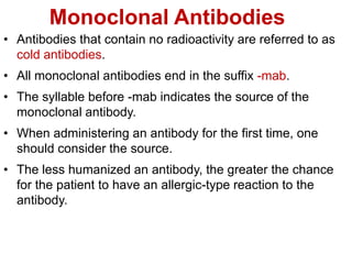 Monoclonal Antibodies
• Antibodies that contain no radioactivity are referred to as
cold antibodies.
• All monoclonal antibodies end in the suffix -mab.
• The syllable before -mab indicates the source of the
monoclonal antibody.
• When administering an antibody for the first time, one
should consider the source.
• The less humanized an antibody, the greater the chance
for the patient to have an allergic-type reaction to the
antibody.
 