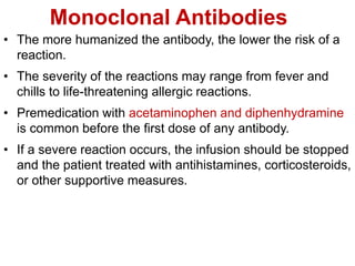 Monoclonal Antibodies
• The more humanized the antibody, the lower the risk of a
reaction.
• The severity of the reactions may range from fever and
chills to life-threatening allergic reactions.
• Premedication with acetaminophen and diphenhydramine
is common before the first dose of any antibody.
• If a severe reaction occurs, the infusion should be stopped
and the patient treated with antihistamines, corticosteroids,
or other supportive measures.
 