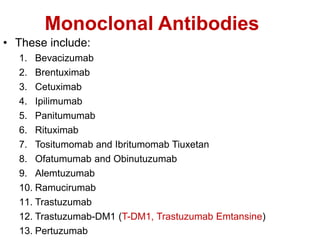 Monoclonal Antibodies
• These include:
1. Bevacizumab
2. Brentuximab
3. Cetuximab
4. Ipilimumab
5. Panitumumab
6. Rituximab
7. Tositumomab and Ibritumomab Tiuxetan
8. Ofatumumab and Obinutuzumab
9. Alemtuzumab
10. Ramucirumab
11. Trastuzumab
12. Trastuzumab-DM1 (T-DM1, Trastuzumab Emtansine)
13. Pertuzumab
 