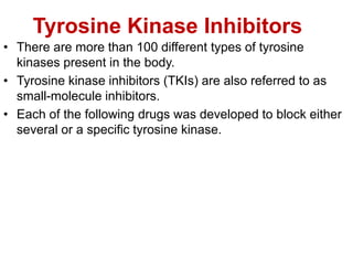 Tyrosine Kinase Inhibitors
• There are more than 100 different types of tyrosine
kinases present in the body.
• Tyrosine kinase inhibitors (TKIs) are also referred to as
small-molecule inhibitors.
• Each of the following drugs was developed to block either
several or a specific tyrosine kinase.
 