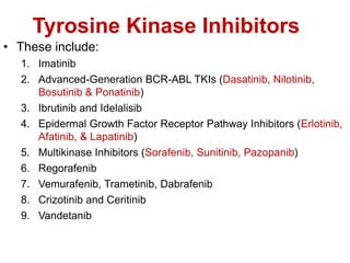 Tyrosine Kinase Inhibitors
• These include:
1. Imatinib
2. Advanced-Generation BCR-ABL TKIs (Dasatinib, Nilotinib,
Bosutinib & Ponatinib)
3. Ibrutinib and Idelalisib
4. Epidermal Growth Factor Receptor Pathway Inhibitors (Erlotinib,
Afatinib, & Lapatinib)
5. Multikinase Inhibitors (Sorafenib, Sunitinib, Pazopanib)
6. Regorafenib
7. Vemurafenib, Trametinib, Dabrafenib
8. Crizotinib and Ceritinib
9. Vandetanib
 