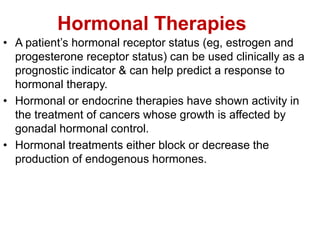 Hormonal Therapies
• A patient’s hormonal receptor status (eg, estrogen and
progesterone receptor status) can be used clinically as a
prognostic indicator & can help predict a response to
hormonal therapy.
• Hormonal or endocrine therapies have shown activity in
the treatment of cancers whose growth is affected by
gonadal hormonal control.
• Hormonal treatments either block or decrease the
production of endogenous hormones.
 