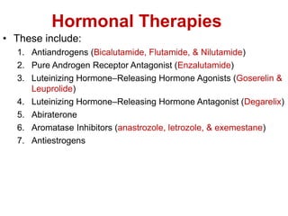 Hormonal Therapies
• These include:
1. Antiandrogens (Bicalutamide, Flutamide, & Nilutamide)
2. Pure Androgen Receptor Antagonist (Enzalutamide)
3. Luteinizing Hormone–Releasing Hormone Agonists (Goserelin &
Leuprolide)
4. Luteinizing Hormone–Releasing Hormone Antagonist (Degarelix)
5. Abiraterone
6. Aromatase Inhibitors (anastrozole, letrozole, & exemestane)
7. Antiestrogens
 