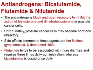 Antiandrogens: Bicalutamide,
Flutamide & Nilutamide
• The antiandrogens block androgen receptors to inhibit the
action of testosterone and dihydrotestosterone in prostate
cancer cells.
• Unfortunately, prostate cancer cells may become hormone
refractory.
• Side effects common to these agents are hot flashes,
gynecomastia, & decreased libido.
• Flutamide tends to be associated with more diarrhea and
requires three times daily administration, whereas
bicalutamide is dosed once daily.
 