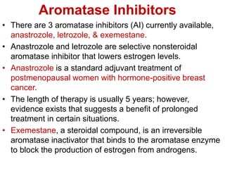 Aromatase Inhibitors
• There are 3 aromatase inhibitors (AI) currently available,
anastrozole, letrozole, & exemestane.
• Anastrozole and letrozole are selective nonsteroidal
aromatase inhibitor that lowers estrogen levels.
• Anastrozole is a standard adjuvant treatment of
postmenopausal women with hormone-positive breast
cancer.
• The length of therapy is usually 5 years; however,
evidence exists that suggests a benefit of prolonged
treatment in certain situations.
• Exemestane, a steroidal compound, is an irreversible
aromatase inactivator that binds to the aromatase enzyme
to block the production of estrogen from androgens.
 