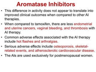 Aromatase Inhibitors
• This difference in activity does not appear to translate into
improved clinical outcomes when compared to other AI
therapies.
• When compared to tamoxifen, there are less endometrial
and uterine cancers, vaginal bleeding, and thrombosis with
AI therapy.
• Common adverse effects associated with the AI therapy
include hot flashes and arthralgias.
• Serious adverse effects include osteoporosis, skeletal-
related events, and atherosclerotic cardiovascular disease.
• The AIs are used exclusively for postmenopausal women.
 