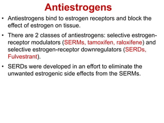 Antiestrogens
• Antiestrogens bind to estrogen receptors and block the
effect of estrogen on tissue.
• There are 2 classes of antiestrogens: selective estrogen-
receptor modulators (SERMs, tamoxifen, raloxifene) and
selective estrogen-receptor downregulators (SERDs,
Fulvestrant).
• SERDs were developed in an effort to eliminate the
unwanted estrogenic side effects from the SERMs.
 
