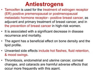 Antiestrogens
• Tamoxifen is used for the treatment of estrogen receptor
(ER) positive premenopausal or postmenopausal
metastatic hormone receptor– positive breast cancer, as
adjuvant and primary treatment of breast cancer, and in
the prevention of breast cancer in high-risk women.
• It is associated with a significant decrease in disease
recurrence and mortality.
• The agent has a beneficial effect on bone density and the
lipid profile.
• Unwanted side effects include hot flashes, fluid retention,
& mood swings.
• Thrombosis, endometrial and uterine cancer, corneal
changes, and cataracts are harmful adverse effects that
occur more frequently with this agent.
 