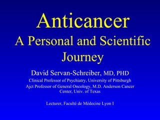 David Servan-Schreiber,  MD, PHD Clinical Professor of Psychiatry, University of Pittsburgh Ajct Professor of General Oncology, M.D. Anderson Cancer Center, Univ. of Texas Lecturer, Faculté de Médecine Lyon I Anticancer A Personal and Scientific Journey 