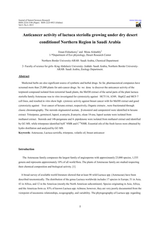 Journal of Natural Sciences Research                                                                         www.iiste.org
ISSN 2224-3186 (Paper) ISSN 2225-0921 (Online)
Vol.3, No.2, 2013



    Anticancer activity of lactuca steriolla growing under dry desert
                       conditionof Northern Region in Saudi Arabia

                                      Eman Elsharkawy1 and Mona Alshathly2
                               1-*Department of Eco physiology, Desert Research Center

                        Northern Border University-ARAR- Saudi Arabia, Chemical Department

   2- Faculty of science for girls- King Abdulaziz University- Jeddah- Saudi Arabia, Northern Border University-
                                      ARAR- Saudi Arabia, Zoology Department.

Abstract

   Medicinal herbs are also significant source of synthetic and herbal drugs. So far, pharmaceutical companies have
screened more than 25,000 plants for anti-cancer drugs. So we done to discover the anticancer activity of the
terpinoid compound isolated from terrestrial Saudi plants, the MeOH extract of the aerial parts of the plant lactuca
steriolla family Asteraceae was in vitro investigated for cytotoxicity against HCT116, A549, HepG2 and MCF-7
cell lines, and resulted in vitro show high cytotoxic activity against breast cancer with for MeOH extract and good
cytotoxicity against    liver cancer of hexane extract, respectively, Organic extracts , were fractionated through
classic chromatography. The steroids stigmasterol acetate, β-sitosterol and campesterol were identified in hexane
extract. Triterpenes, germincol, lupeol, α-amyrin, β-amyrin, olean 18-ene, lupeol acetate were isolated from
methanol extract. Steroids and 14b-perganane and 4- piprdenone were isolated from methanol extract and identified
by GC-MS. while triterpenes identified byH1 NMR and C13NMR. Essential oils of the fresh leaves were obtained by
hydro distillation and analyzed by GC-MS
Keywords: Asteraceae, Lactuca serriolla, triterpene, volatile oil, breast anticancer




Introduction

    The Asteraceae family compasses the largest family of angiosperms with approximately 23,000 species, 1,535
genera and represents approximately 10% of all world flora .The plants of Asteraceae family are studied respecting
their chemical composition and biological activity. [1]


  A broad survey of available world literature showed that at least 98 wild Lactuca spp. (Asteraceae) have been
described taxonomically. The distribution of the genus Lactuca worldwide includes 17 species in Europe, 51 in Asia,
43 in Africa, and 12 in the Americas (mostly the North American subcontinent). Species originating in Asia, Africa,
and the Americas form ca. 83% of known Lactuca spp. richness; however, they are very poorly documented from the
viewpoint of taxonomic relationships, ecogeography, and variability. The phytogeography of Lactuca spp. regarding




                                                            5
 
