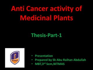 Anti Cancer activity of
Medicinal Plants
Thesis-Part-1
• Presentation
• Prepared by Sk Abu Raihan Abdullah
• MBT,3rd Sem,NITMAS
 